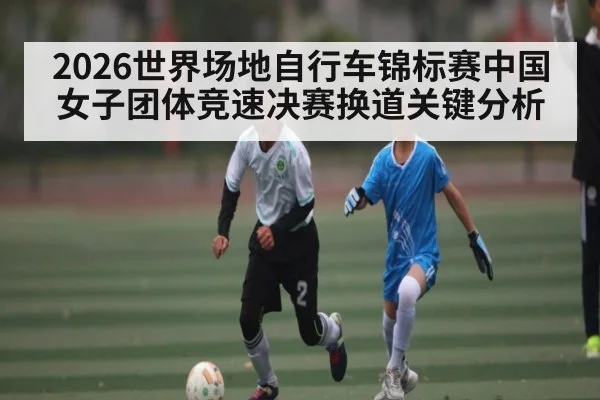 2026世界场地自行车锦标赛中国女子团体竞速决赛换道关键分析