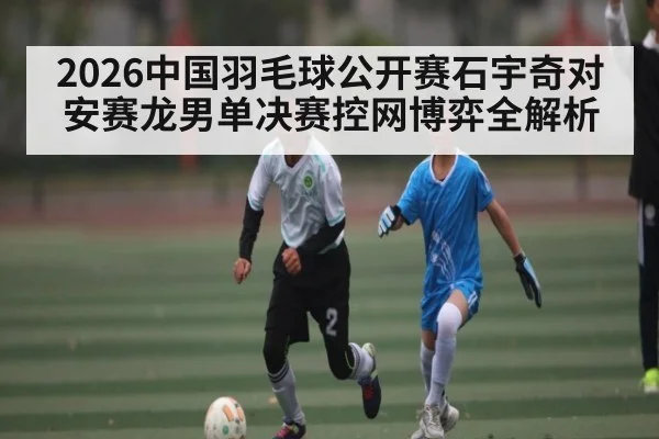 2026中国羽毛球公开赛石宇奇对安赛龙男单决赛控网博弈全解析