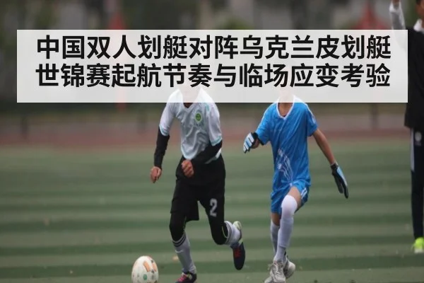 中国双人划艇对阵乌克兰皮划艇世锦赛起航节奏与临场应变考验