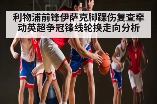 利物浦前锋伊萨克脚踝伤复查牵动英超争冠锋线轮换走向分析